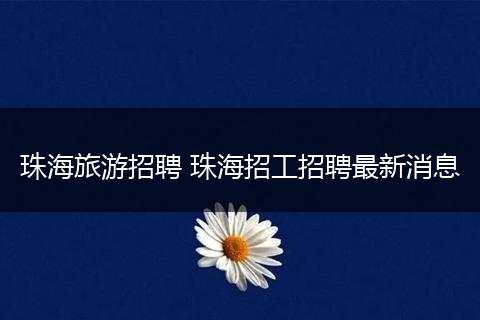 珠海旅游招聘 珠海招工招聘最新消息