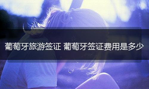 葡萄牙旅游签证 葡萄牙签证费用是多少