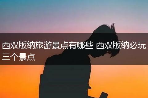 西双版纳旅游景点有哪些 西双版纳必玩三个景点