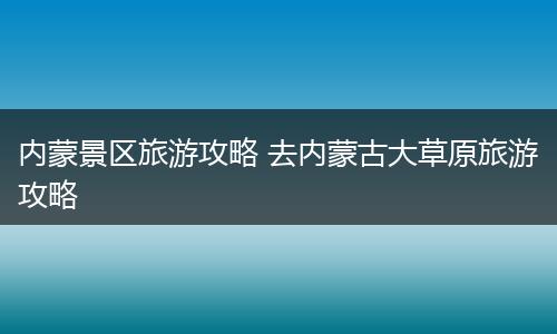内蒙景区旅游攻略 去内蒙古大草原旅游攻略