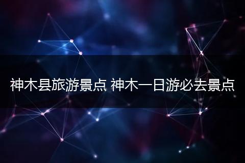 神木县旅游景点 神木一日游必去景点