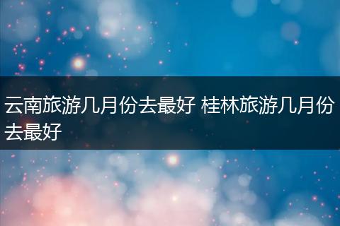 云南旅游几月份去最好 桂林旅游几月份去最好