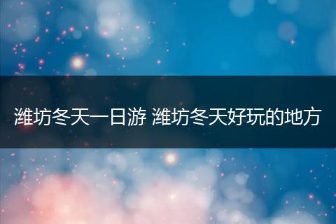 潍坊冬天一日游 潍坊冬天好玩的地方