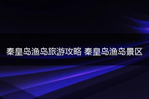 秦皇岛渔岛旅游攻略 秦皇岛渔岛景区