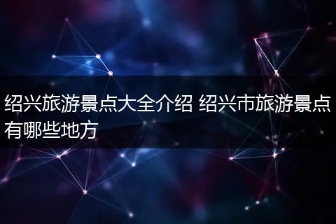 绍兴旅游景点大全介绍 绍兴市旅游景点有哪些地方