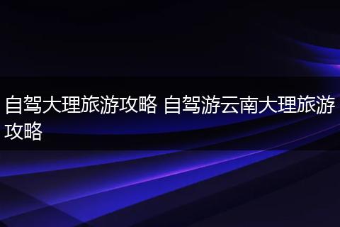 自驾大理旅游攻略 自驾游云南大理旅游攻略
