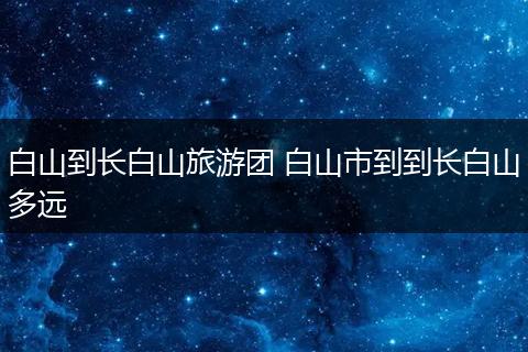 白山到长白山旅游团 白山市到到长白山多远