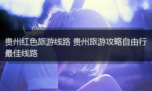 贵州红色旅游线路 贵州旅游攻略自由行最佳线路