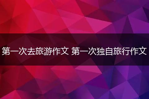 第一次去旅游作文 第一次独自旅行作文