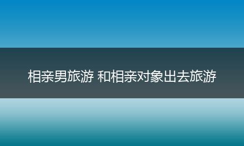 相亲男旅游 和相亲对象出去旅游