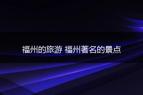 福州的旅游 福州著名的景点