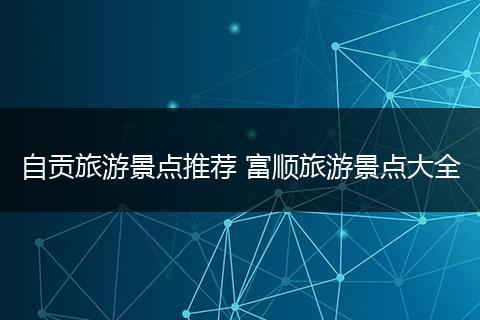 自贡旅游景点推荐 富顺旅游景点大全