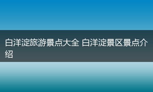 白洋淀旅游景点大全 白洋淀景区景点介绍