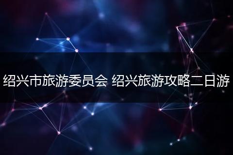 绍兴市旅游委员会 绍兴旅游攻略二日游