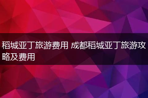 稻城亚丁旅游费用 成都稻城亚丁旅游攻略及费用