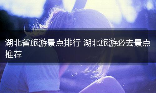 湖北省旅游景点排行 湖北旅游必去景点推荐