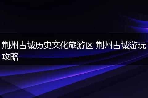 荆州古城历史文化旅游区 荆州古城游玩攻略
