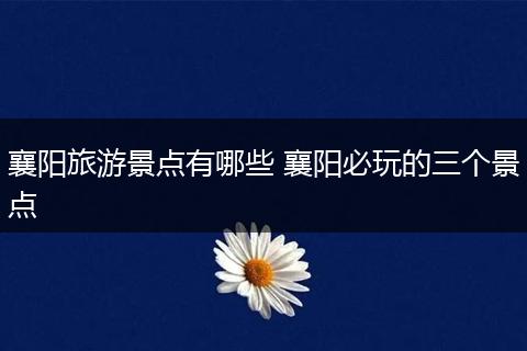 襄阳旅游景点有哪些 襄阳必玩的三个景点
