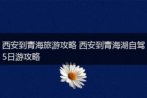西安到青海旅游攻略 西安到青海湖自驾5日游攻略