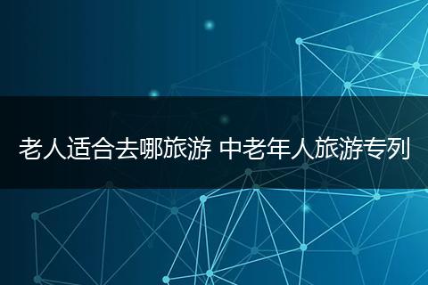 老人适合去哪旅游 中老年人旅游专列
