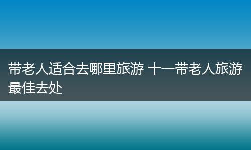 带老人适合去哪里旅游 十一带老人旅游最佳去处