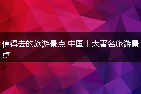 值得去的旅游景点 中国十大著名旅游景点