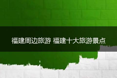 福建周边旅游 福建十大旅游景点