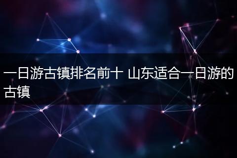 一日游古镇排名前十 山东适合一日游的古镇