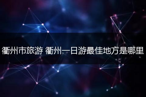 衢州市旅游 衢州一日游最佳地方是哪里