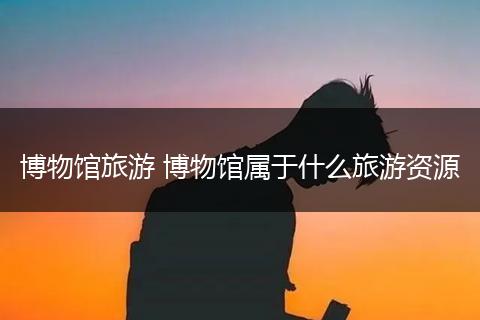 博物馆旅游 博物馆属于什么旅游资源