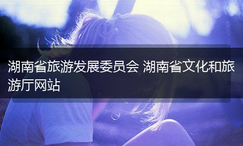湖南省旅游发展委员会 湖南省文化和旅游厅网站