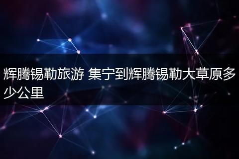 辉腾锡勒旅游 集宁到辉腾锡勒大草原多少公里