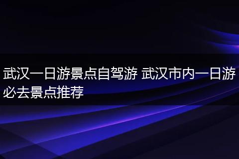 武汉一日游景点自驾游 武汉市内一日游必去景点推荐