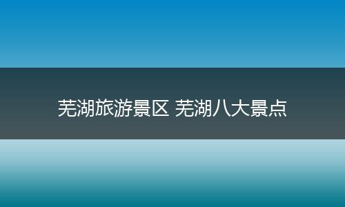 芜湖旅游景区 芜湖八大景点