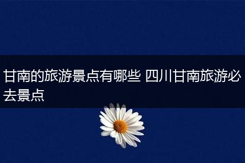 甘南的旅游景点有哪些 四川甘南旅游必去景点