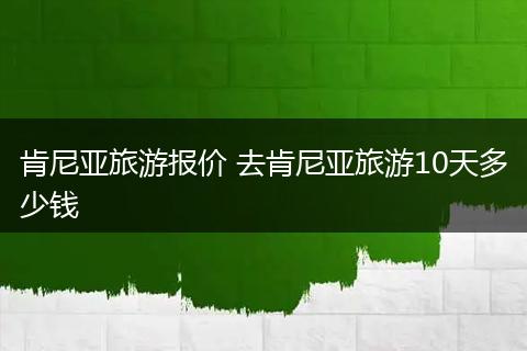 肯尼亚旅游报价 去肯尼亚旅游10天多少钱