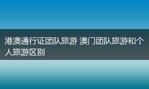 港澳通行证团队旅游 澳门团队旅游和个人旅游区别