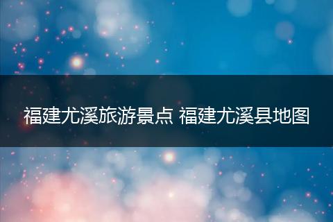 福建尤溪旅游景点 福建尤溪县地图