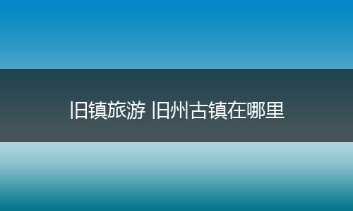 旧镇旅游 旧州古镇在哪里