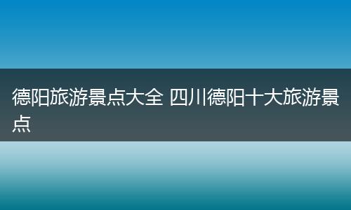 德阳旅游景点大全 四川德阳十大旅游景点