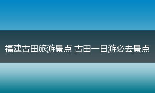 福建古田旅游景点 古田一日游必去景点