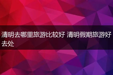 清明去哪里旅游比较好 清明假期旅游好去处