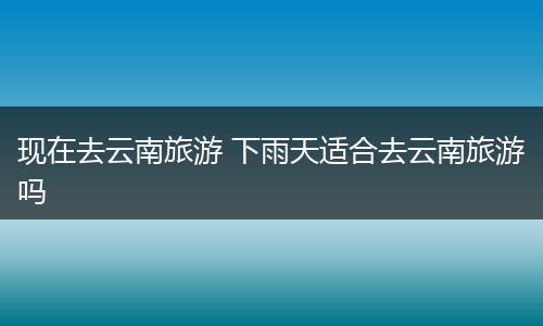 现在去云南旅游 下雨天适合去云南旅游吗