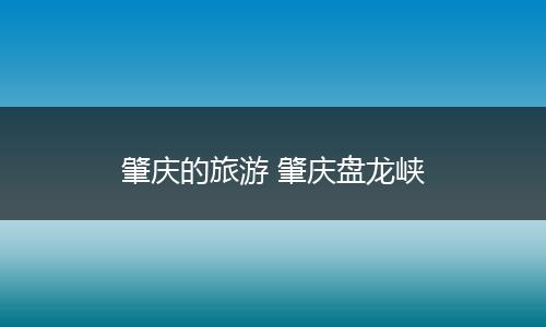肇庆的旅游 肇庆盘龙峡