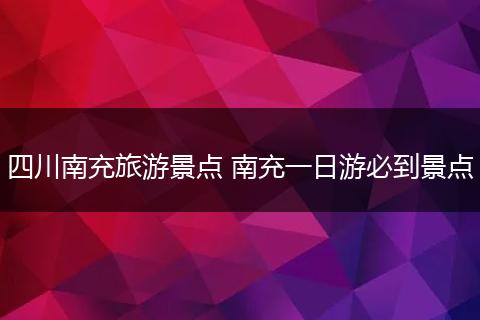 四川南充旅游景点 南充一日游必到景点
