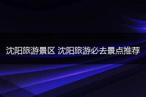 沈阳旅游景区 沈阳旅游必去景点推荐