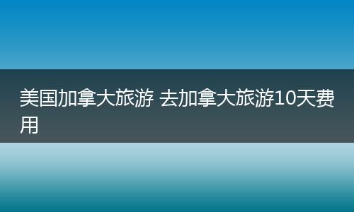 美国加拿大旅游 去加拿大旅游10天费用