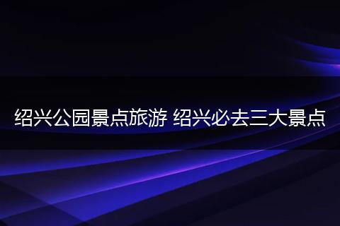 绍兴公园景点旅游 绍兴必去三大景点