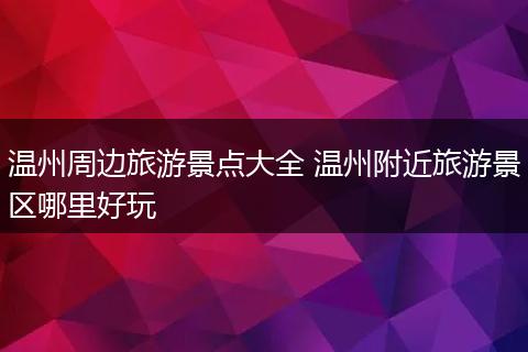 温州周边旅游景点大全 温州附近旅游景区哪里好玩