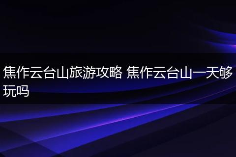 焦作云台山旅游攻略 焦作云台山一天够玩吗